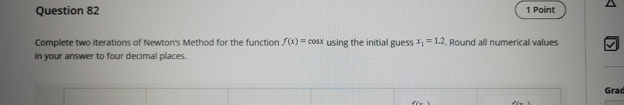 Complete two iterations of Newton's Method for the function f(x)=cos x using the initial guess x_1=1.2. Round all numerical values 
in your answer to four decimal places. 
Grad