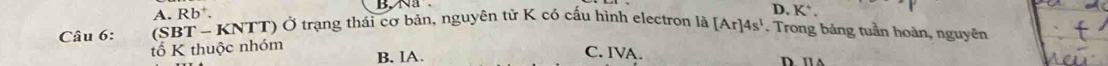 Na
D.
A. Rb 、 K^+. 
Câu 6: SBT-KNTT) Ở trạng thái cơ bản, nguyên tử K có cấu hình electron là [Ar]4s^1. Trong bảng tuần hoàn, nguyên
tố K thuộc nhóm B. IA. C. IVA. D. u A