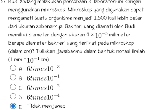 Budi šedang melakukan percobaan di laboratorium dengan
menggunakan mikroskop. Mikroskop yang digunakan dapat
mengamati suatu organisme menjadi 1.500 kali lebih besar
dari ukuran sebenarnya. Bakteri yang diamati oleh Budi
memiliki diameter dençan ukuran 4* 10^(-5) milimeter.
Berapa diameter bakteri yang terlihat pada mikroskop
(dalam cm)? Tuliskan jawabanmu dalam bentuk notasi ilmiah
(1mm=10^(-1)cm)
A 6times 10^(-3)
B 6times 10^(-1)
C 6times 10^(-2)
D 6times 10^(-4)
E Tidak menjawab