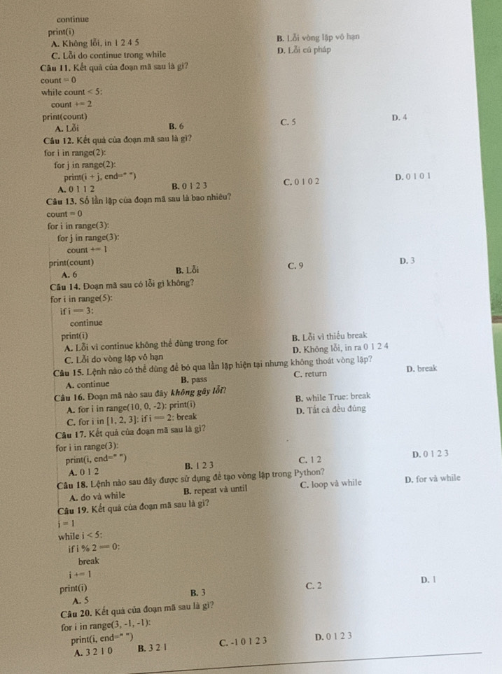 continue
print(i)
A. Không lỗi, in 1 2 4 5 D. Lỗi cú pháp B. Lỗi vòng lập vô hạn
C. Lỗi do continue trong while
Câu 11. Kết quả của đoạn mã sau là gì?
count =0
while count <5:
count +=2
print(count) D. 4
A. Loi B. 6 C. 5
Câu 12. Kết quả của đoạn mã sau là gì?
for i in range(2):
forj in range(2):
print(i +j , cnd=" ")
A. 0 1 1 2 B. 0 1 2 3 C. 0 1 0 2 D. 0 1 0 1
Câu 13. Số lần lập của đoạn mã sau là bao nhiêu?
count =0
for i in range(3):
for j in range(3):
count +=1
print(count)
A. 6 B. Lỗi C. 9 D. 3
Câu 14. Đoạn mã sau có lỗi gì không?
for i in range(5):
ifi=3
continue
print(i) B. Lỗi vì thiếu break
A. Lỗi vì continue không thể dùng trong for
C. Lỗi do vòng lập vô hạn D. Không lỗi, in ra 0 1 2 4
Câu 15. Lệnh nào có thể dùng để bỏ qua lần lập hiện tại nhưng không thoát vòng lập? D. break
A. continue B. pass C. return
Câu 16. Đoạn mã nào sau đây không gây lỗi?
A. for i in range 10,0,-2 ): print(i) B. while True: break
C. for i in [1,2,3] : i i=2 : break D. Tất cả đều đúng
Câu 17. Kết quả của đoạn mã sau là gì?
for i in range(3):
print (i,end=^n ”) C. 1 2 D. 0 1 2 3
A. 012 B. 1 2 3
Câu 18. Lệnh nào sau đây được sử dụng đề tạo vòng lập trong Python?
A. do và while B. repeat và until C. loop và while D. for và while
Câu 19. Kết quả của đoạn mã sau là gi?
i=1
while i<5:
if 1% 2=0:
break
i+=1
print(i) C. 2 D. 1
A. 5 B. 3
Câu 20. Kết quá của đoạn mã sau là gì?
for i in rang e(3,-1,-1):
prin (i,end=''') D. 0 1 2 3
A. 3 2 1 0 B. 3 2 1 C. -1 0 1 2 3