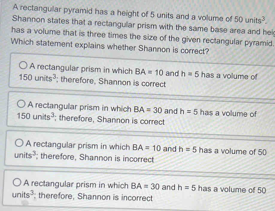 A rectangular pyramid has a height of 5 units and a volume of 50units^3. 
Shannon states that a rectangular prism with the same base area and hei
has a volume that is three times the size of the given rectangular pyramid.
Which statement explains whether Shannon is correct?
A rectangular prism in which BA=10 and h=5 has a volume of
150units^3; therefore, Shannon is correct
A rectangular prism in which BA=30 and h=5 has a volume of
150units^3; therefore, Shannon is correct
A rectangular prism in which BA=10 and h=5 has a volume of 50
units^3; therefore, Shannon is incorrect
A rectangular prism in which BA=30 and h=5 has a volume of 50
units^3; therefore, Shannon is incorrect