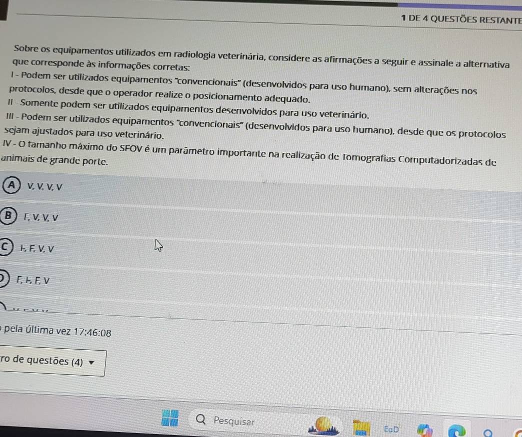 de 4 QUeStõeS REStAnte
Sobre os equipamentos utilizados em radiologia veterinária, considere as afirmações a seguir e assinale a alternativa
que corresponde às informações corretas:
I - Podem ser utilizados equipamentos ''convencionais' (desenvolvidos para uso humano), sem alterações nos
protocolos, desde que o operador realize o posicionamento adequado.
II - Somente podem ser utilizados equipamentos desenvolvidos para uso veterinário.
III - Podem ser utilizados equipamentos 'convencionais' (desenvolvidos para uso humano), desde que os protocolos
sejam ajustados para uso veterinário.
IV - O tamanho máximo do SFOV é um parâmetro importante na realização de Tomografias Computadorizadas de
animais de grande porte.
A) ν. v. ν. ν
B  F, V, V, V
C  F, F, V, V
F, F, F, V
pela última vez 17:46:08
tro de questões (4)
Pesquisar EaD