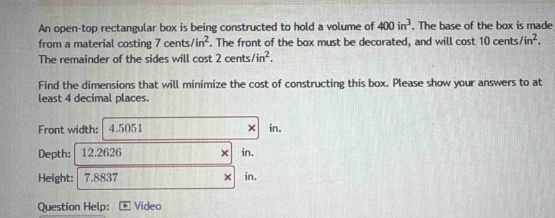 An open-top rectangular box is being constructed to hold a volume of 400in^3. The base of the box is made 
from a material costing 7 cents /in^2. The front of the box must be decorated, and will cost 10cents/in^2. 
The remainder of the sides will cost 2cents/in^2. 
Find the dimensions that will minimize the cost of constructing this box. Please show your answers to at 
least 4 decimal places. 
Front width: 4.5051 × in. 
Depth: 12.2626 in. 
× 
Height: 7.8837 × in. 
Question Help: Video