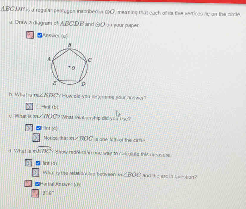 ABCDE is a regular pentagon inscribed in odot O , meaning that each of its five vertices lie on the circle.
a Draw a diagram of ABCDE and odot O on your paper
Answer (a)
b. What is m∠ EDC ? How did you determine your answer?
Hint (b) 
c What is m∠ BOC ? What relationship did you use?
Hint ( overline  
Notice that m∠ BOC is one-fifth of the circle.
d. What is mwidehat EBC ? Show more than one way to calculate this measure
Hint (d)
What is the relationship between m∠ BOC and the arc in question?
Partial Answer (d)
216°