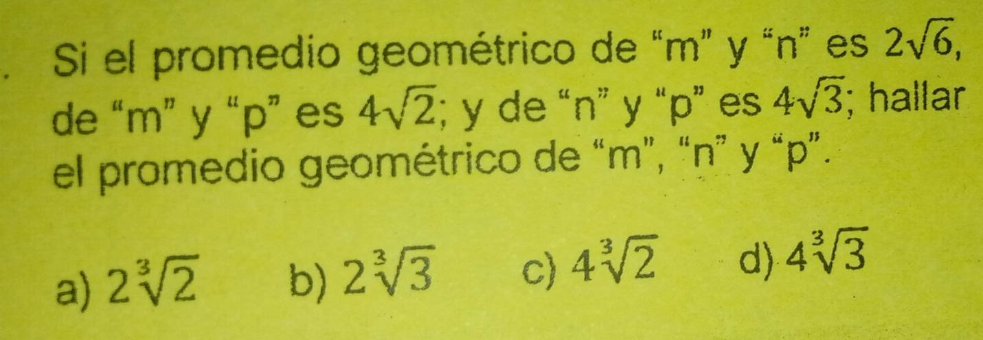 Si el promedio geométrico de “ m ” y “ n ” es 2sqrt(6), 
de “ m ” y “ p ” es 4sqrt(2); y de “ n ” y “ p ” es 4sqrt(3); hallar
el promedio geométrico de “ m ”, “ n ” y “ p ”.
a) 2sqrt[3](2) b) 2sqrt[3](3)
c) 4sqrt[3](2) d) 4sqrt[3](3)