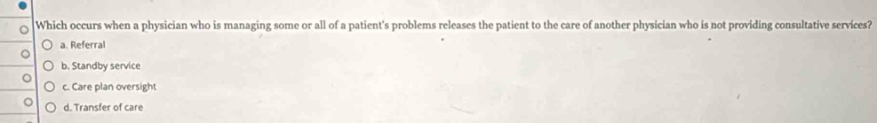 Which occurs when a physician who is managing some or all of a patient's problems releases the patient to the care of another physician who is not providing consultative services?
a. Referral
b. Standby service
c. Care plan oversight
d. Transfer of care