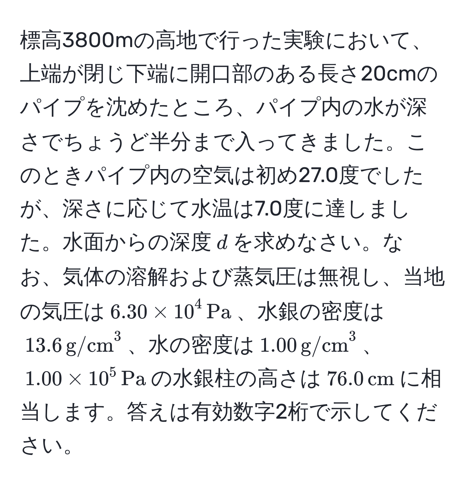 標高3800mの高地で行った実験において、上端が閉じ下端に開口部のある長さ20cmのパイプを沈めたところ、パイプ内の水が深さでちょうど半分まで入ってきました。このときパイプ内の空気は初め27.0度でしたが、深さに応じて水温は7.0度に達しました。水面からの深度$d$を求めなさい。なお、気体の溶解および蒸気圧は無視し、当地の気圧は$6.30 * 10^(4 , Pa)$、水銀の密度は$13.6 , (g/cm)^(3$、水の密度は$1.00 , g/cm)^3$、$1.00 * 10^(5 , Pa)$の水銀柱の高さは$76.0 , cm$に相当します。答えは有効数字2桁で示してください。