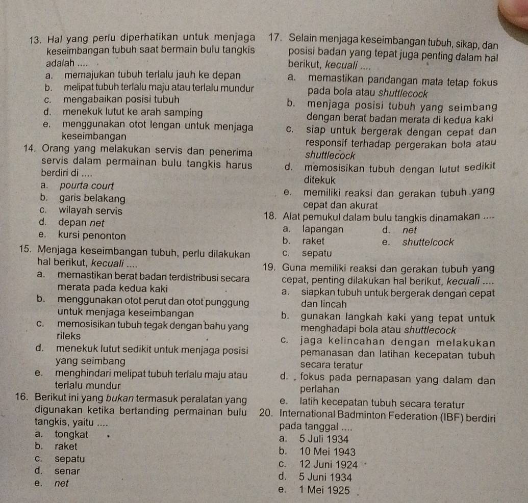 Hal yang perlu diperhatikan untuk menjaga 17. Selain menjaga keseimbangan tubuh, sikap, dan
keseimbangan tubuh saat bermain bulu tangkis posisi badan yang tepat juga penting dalam hal
adalah ....
berikut, kecuali ....
a. memajukan tubuh terlalu jauh ke depan a. memastikan pandangan mata tetap fokus
b. melipat tubuh terlalu maju atau terlalu mundur pada bola atau shuttlecock
c. mengabaikan posisi tubuh b. menjaga posisi tubuh yang seimbang
d. menekuk lutut ke arah samping dengan berat badan merata di kedua kaki
e. menggunakan otot lengan untuk menjaga c. siap untuk bergerak dengan cepat dan
keseimbangan
responsif terhadap pergerakan bola atau
14. Orang yang melakukan servis dan penerima shuttlecock
servis dalam permainan bulu tangkis harus
berdiri di .... d. memosisikan tubuh dengan lutut sedikit
ditekuk
a. pourta court
b. garis belakang
e. memiliki reaksi dan gerakan tubuh yang
c. wilayah servis
cepat dan akurat
18. Alat pemukul dalam bulu tangkis dinamakan ....
d. depan net a. lapangan d. net
e. kursi penonton b. raket e. shuttelcock
15. Menjaga keseimbangan tubuh, perlu dilakukan c. sepatu
hal berikut, kecuali .... 19. Guna memiliki reaksi dan gerakan tubuh yang
a. memastikan berat badan terdistribusi secara cepat, penting dilakukan hal berikut, kecuali ....
merata pada kedua kaki a. siapkan tubuh untuk bergerak dengan cepat
b. menggunakan otot perut dan otot punggung dan lincah
untuk menjaga keseimbangan b. gunakan langkah kaki yang tepat untuk
c. memosisikan tubuh tegak dengan bahu yang menghadapi bola atau shuttlecock
rileks c. jaga kelincahan dengan melakukan
d. menekuk lutut sedikit untuk menjaga posisi pemanasan dan latihan kecepatan tubuh
yang seimbang secara teratur
e. menghindari melipat tubuh terlalu maju atau d. fokus pada pernapasan yang dalam dan
terlalu mundur perlahan
16. Berikut ini yang bukan termasuk peralatan yang e. latih kecepatan tubuh secara teratur
digunakan ketika bertanding permainan bulu 20. International Badminton Federation (IBF) berdiri
tangkis, yaitu .... pada tanggal ....
a. tongkat  . a. 5 Juli 1934
b. raket b. 10 Mei 1943
c. sepatu c. 12 Juni 1924
d. senar d. 5 Juni 1934
e. net e. 1 Mei 1925