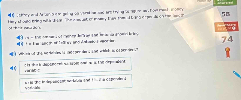 answered
Jeffrey and Antonio are going on vacation and are trying to figure out how much money
they should bring with them. The amount of money they should bring depends on the length 58
SmartScore
of their vacation.
100 1
)) m= the amount of money Jeffrey and Antonio should bring
) t= the length of Jeffrey and Antonio's vacation
74
Which of the variables is independent and which is dependent?
t is the independent variable and m is the dependent
variable
m is the independent variable and t is the dependent
variable