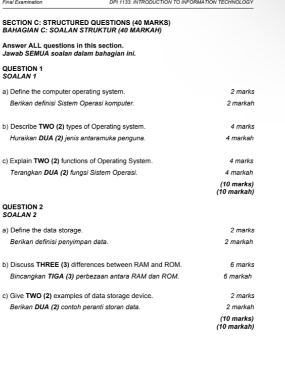 Final Examination DPI 1133: INTRODUCTION TO INFORMATION TECHNOLOGY 
SECTION C: STRUCTURED QUESTIONS (40 MARKS) 
BAHAGIAN C: SOALAN STRUKTUR (40 MARKAH) 
Answer ALL questions in this section. 
Jawab SEMUA soalan dalam bahagian ini. 
QUESTION 1 
SOALAN 1 
a) Define the computer operating system. 2 marks 
Berikan definisi Sistem Operasi komputer. 2 markah 
b) Describe TWO (2) types of Operating system. 4 marks 
Huraikan DUA (2) jenis antaramuka penguna. 4 markah 
c) Explain TWO (2) functions of Operating System. 4 marks 
Terangkan DUA (2) fungsi Sistem Operasi. 4 markah 
(10 marks) 
(10 markah) 
QUESTION 2 
SOALAN 2 
a) Define the data storage. 2 marks 
Berikan definisi penyimpan data. 2 markah 
b) Discuss THREE (3) differences between RAM and ROM. 6 marks 
Bincangkan TIGA (3) perbezaan antara RAM dan ROM. 6 markah 
c) Give TWO (2) examples of data storage device. 2 marks 
Berikan DUA (2) contoh peranti storan data. 2 markah 
(10 marks) 
(10 markah)