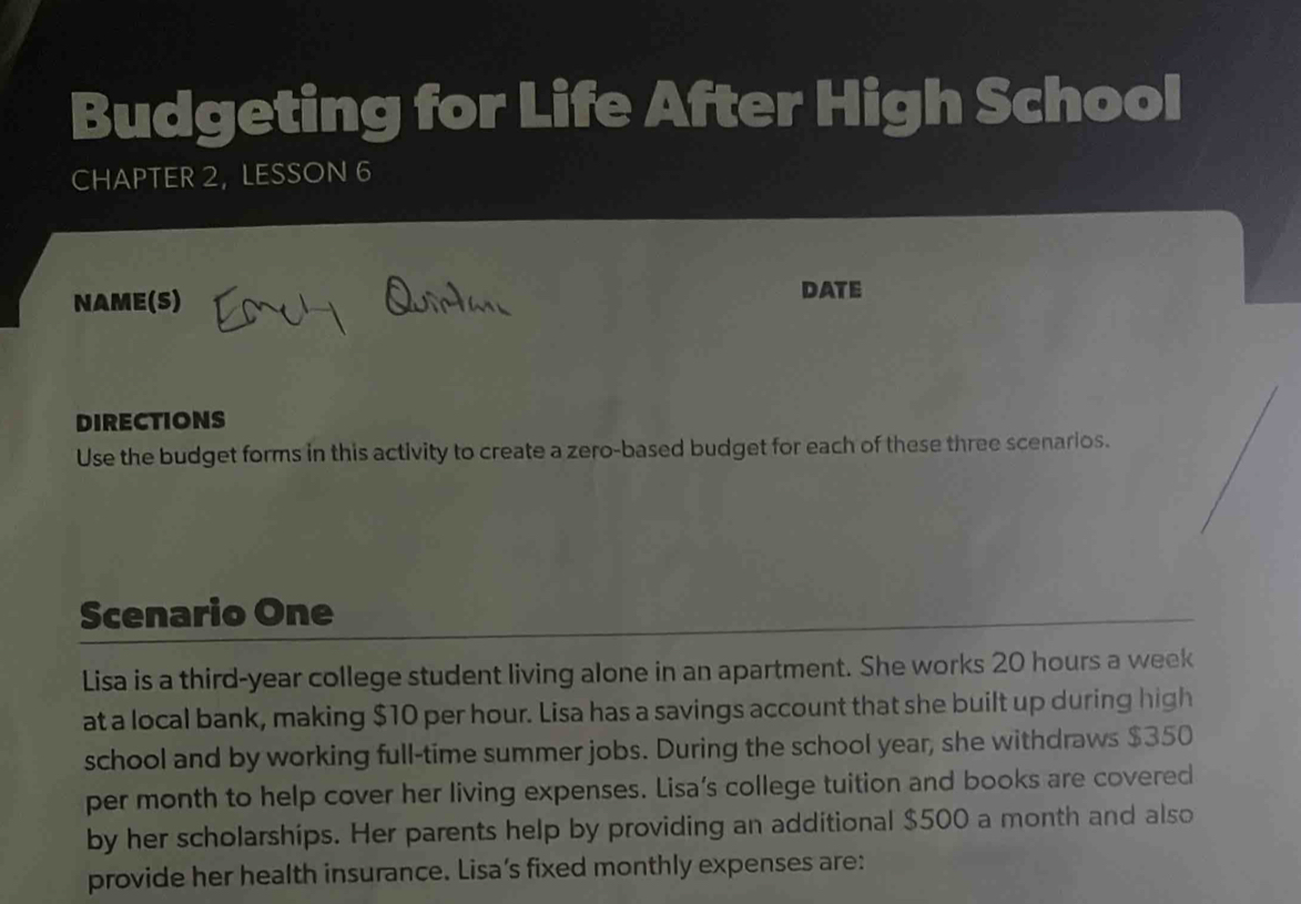 Budgeting for Life After High School 
CHAPTER 2, LESSON 6 
NAME(S) 
DATE 
DIRECTIONS 
Use the budget forms in this activity to create a zero-based budget for each of these three scenarios. 
Scenario One 
Lisa is a third-year college student living alone in an apartment. She works 20 hours a week
at a local bank, making $10 per hour. Lisa has a savings account that she built up during high 
school and by working full-time summer jobs. During the school year, she withdraws $350
per month to help cover her living expenses. Lisa’s college tuition and books are covered 
by her scholarships. Her parents help by providing an additional $500 a month and also 
provide her health insurance. Lisa's fixed monthly expenses are: