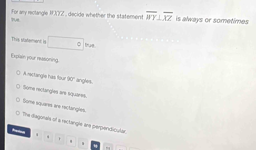 For any rectangle WXYZ , decide whether the statement overline WY⊥ overline XZ
true. is always or sometimes
This statement is □° true.
Explain your reasoning.
A rectangle has four 90° angles.
Some rectangles are squares.
Some squares are rectangles.
The diagonals of a rectangle are perpendicular.
Previous 5 6 7 8 9
10 11