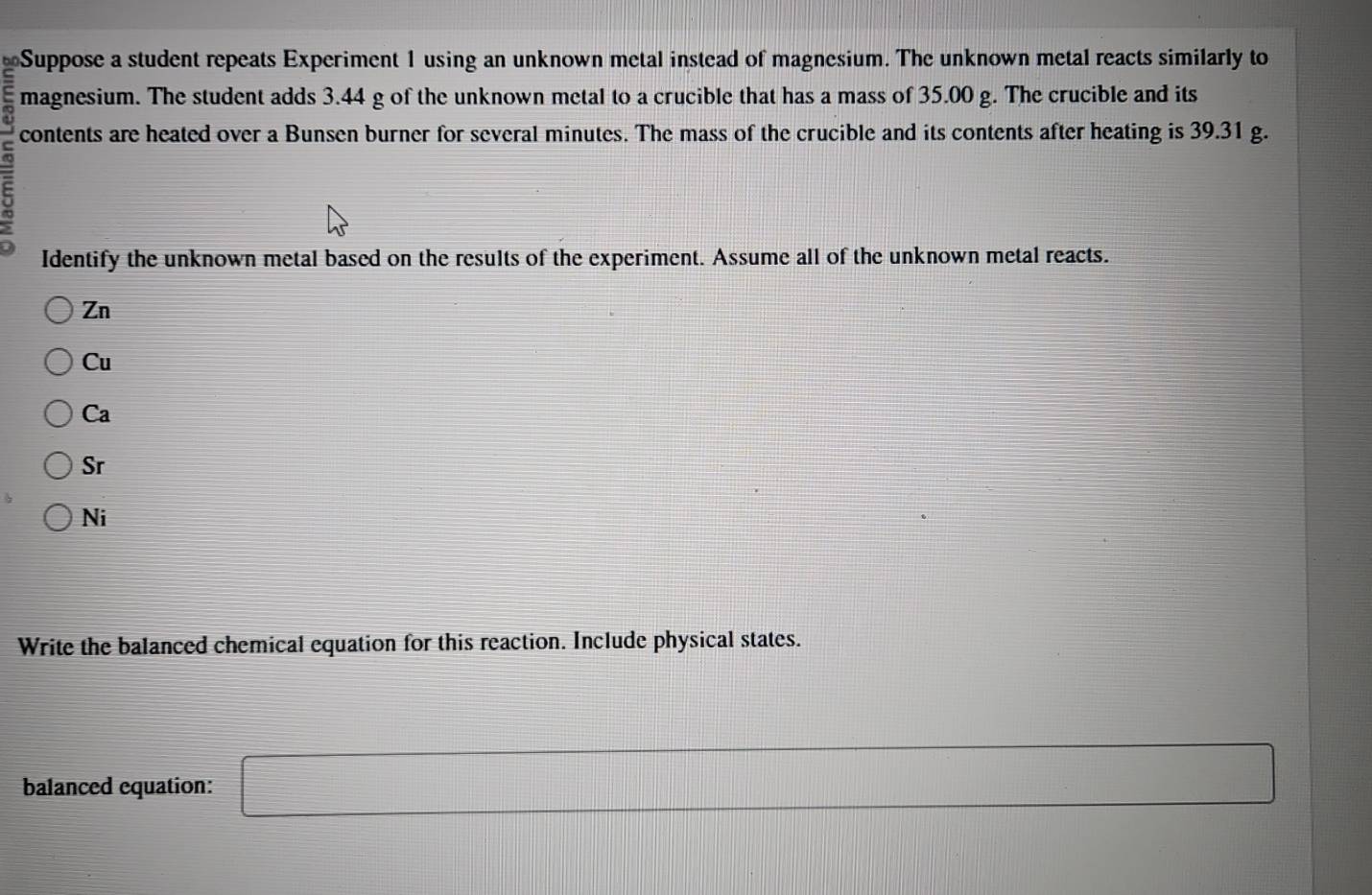Suppose a student repeats Experiment 1 using an unknown metal instead of magnesium. The unknown metal reacts similarly to
magnesium. The student adds 3.44 g of the unknown metal to a crucible that has a mass of 35.00 g. The crucible and its
contents are heated over a Bunsen burner for several minutes. The mass of the crucible and its contents after heating is 39.31 g.
:
Identify the unknown metal based on the results of the experiment. Assume all of the unknown metal reacts.
Zn
Cu
Ca
Sr
Ni
Write the balanced chemical equation for this reaction. Include physical states.
balanced equation: □ r= DC/AB = DC/AC 