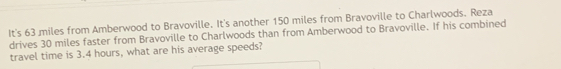 It's 63 miles from Amberwood to Bravoville. It's another 150 miles from Bravoville to Charlwoods. Reza 
drives 30 miles faster from Bravoville to Charlwoods than from Amberwood to Bravoville. If his combined 
travel time is 3.4 hours, what are his average speeds?