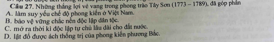 Những thắng lợi vẻ vang trong phong trào Tây Sơn (1773 - 1789), đã góp phân
A. làm suy yếu chế độ phong kiến ở Việt Nam.
B. bảo vệ vững chắc nền độc lập dân tộc.
C. mở ra thời kì độc lập tự chủ lâu dài cho đất nước.
D. lật đổ được ách thống trị của phong kiến phương Bắc.