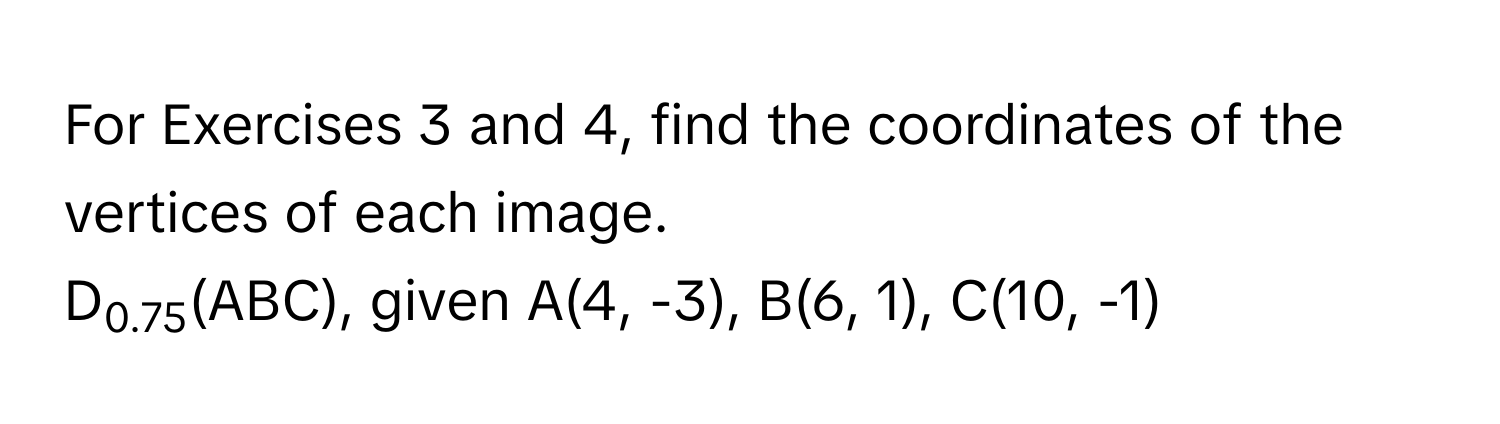 For Exercises 3 and 4, find the coordinates of the vertices of each image.  
D0.75(ABC), given A(4, -3), B(6, 1), C(10, -1)