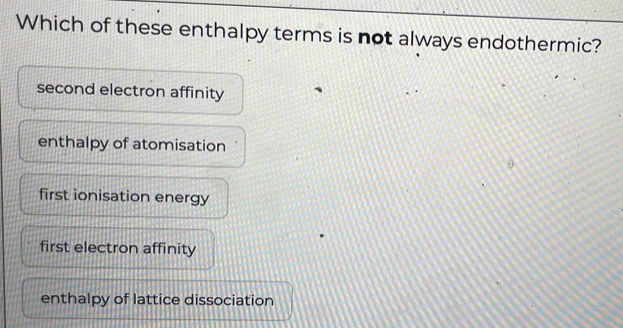 Which of these enthalpy terms is not always endothermic?
second electron affinity
enthalpy of atomisation
first ionisation energy
first electron affinity
enthalpy of lattice dissociation