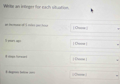 Write an integer for each situation. 
an increase of 5 miles per hour [ Choose ]
5 years ago [ Choose ] 
B steps forward [ Choose ]
8 degrees below zero [ Choose ]