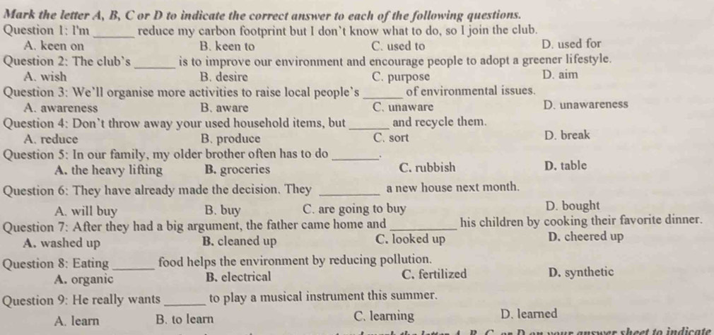 Mark the letter A, B, C or D to indicate the correct answer to each of the following questions.
Question 1: I'm_ reduce my carbon footprint but I don`t know what to do, so I join the club.
A. keen on B. keen to C. used to D. used for
Question 2: The club’s_ is to improve our environment and encourage people to adopt a greener lifestyle.
A. wish B. desire C. purpose D. aim
Question 3: We’ll organise more activities to raise local people’s _of environmental issues.
A. awareness B. aware C. unaware D. unawareness
Question 4: Don’t throw away your used household items, but _and recycle them.
A. reduce B. produce C. sort D. break
Question 5: In our family, my older brother often has to do_ 、
A. the heavy lifting B. groceries C. rubbish D. table
Question 6: They have already made the decision. They _a new house next month.
A. will buy B. buy C. are going to buy D. bought
Question 7: After they had a big argument, the father came home and _his children by cooking their favorite dinner.
A. washed up B. cleaned up C. looked up D. cheered up
Question 8: Eating_ food helps the environment by reducing pollution.
A. organic B. electrical C. fertilized D. synthetic
Question 9: He really wants_ to play a musical instrument this summer.
A. learn B. to learn C. learning D. learned