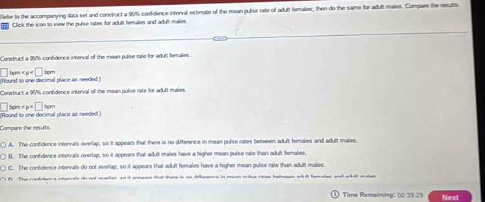 Refer to the accompanying data set and construct a 95% confidence interval estimate of the mean pulse rate of adult females; then do the same for adult males. Compare the results
Click the icon to view the pulse rates for adult females and adult males.
Construct a 95% confidence interval of the mean pulse rate for adult females.
□ bpm < µ 
(Round to one decimal place as needed.)
Construct a 96% confidence interval of the mean pulse rate for adult males.
□ bpm < p 
(Round to one decimal place as needed)
Compare the results.
A. The confidence intervals overlap, so it appears that there is no difference in mean pulse rates between adult females and adult males.
B. The confidence intervals overlap, so it appears that adult males have a higher mean pulse rate than adult females.
C. The confidence intervals do not overlap, so it appears that adult females have a higher mean pulse rate than adult males.
∩ The confidanca intanuale dn not nuadan en it annaare that thara is on diflaranca in maan nudea ratae hatuaan adult famalae and arlt malac
Time Remaining: 00 39 29 Next