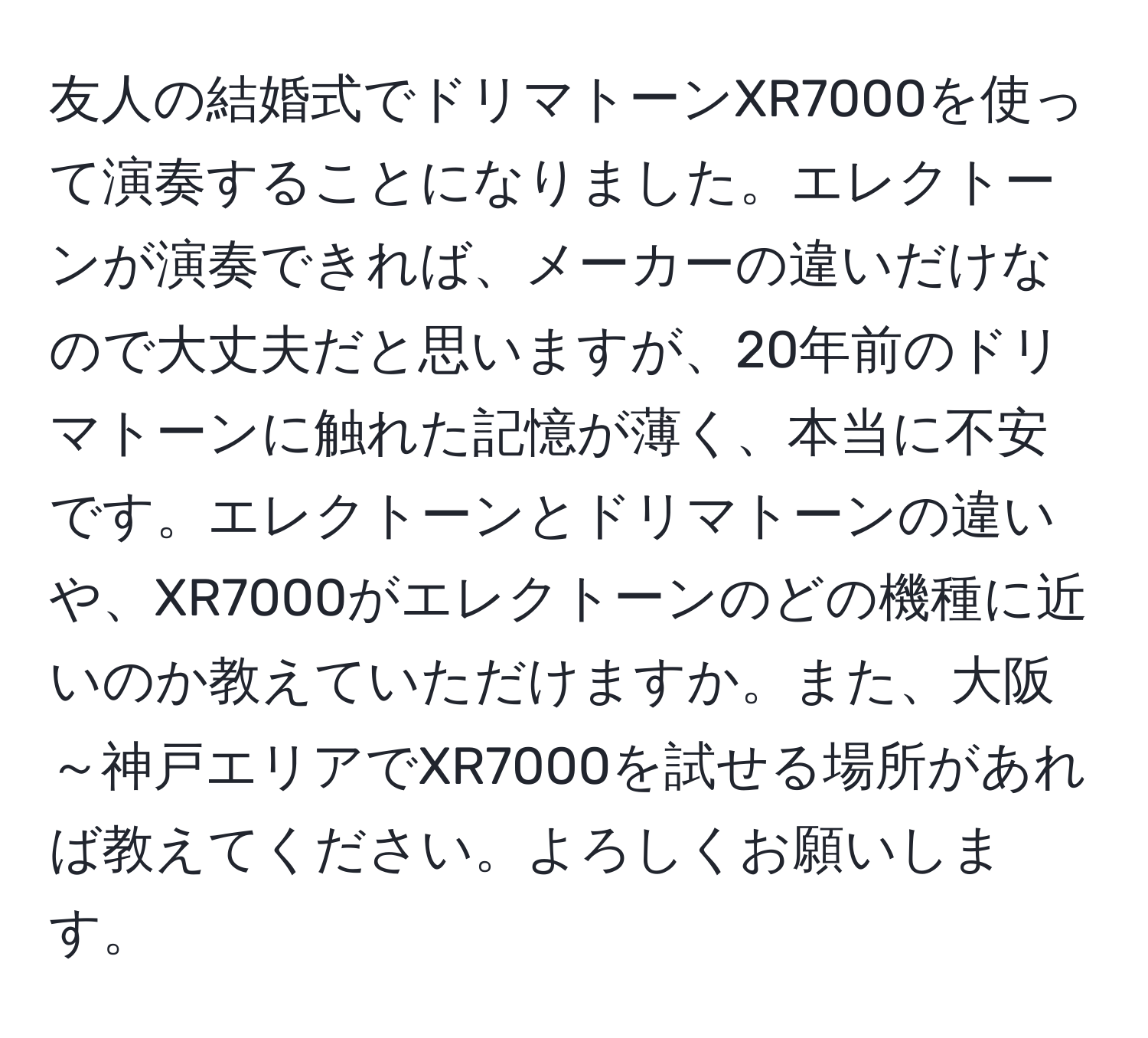 友人の結婚式でドリマトーンXR7000を使って演奏することになりました。エレクトーンが演奏できれば、メーカーの違いだけなので大丈夫だと思いますが、20年前のドリマトーンに触れた記憶が薄く、本当に不安です。エレクトーンとドリマトーンの違いや、XR7000がエレクトーンのどの機種に近いのか教えていただけますか。また、大阪～神戸エリアでXR7000を試せる場所があれば教えてください。よろしくお願いします。