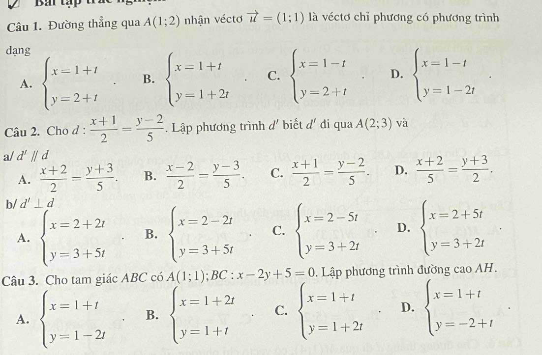 Bải tập trat
Câu 1. Đường thẳng qua A(1;2) nhận véctơ vector u=(1;1) là véctơ chỉ phương có phương trình
dạng
A. beginarrayl x=1+t y=2+tendarray. . B. beginarrayl x=1+t y=1+2tendarray. C. beginarrayl x=1-t y=2+tendarray. . D. beginarrayl x=1-t y=1-2tendarray. .
Câu 2. Cho d :  (x+1)/2 = (y-2)/5 . Lập phương trình d' biết d' đi qua A(2;3) và
a/ d'parallel d
A.  (x+2)/2 = (y+3)/5 . B.  (x-2)/2 = (y-3)/5 . C.  (x+1)/2 = (y-2)/5 . D.  (x+2)/5 = (y+3)/2 .
b/ d'⊥ d
A. beginarrayl x=2+2t y=3+5tendarray. B. beginarrayl x=2-2t y=3+5tendarray. . C. beginarrayl x=2-5t y=3+2tendarray. D. beginarrayl x=2+5t y=3+2tendarray.
Câu 3. Cho tam giác ABC có A(1;1);BC:x-2y+5=0 0. Lập phương trình đường cao AH.
^
A. beginarrayl x=1+t y=1-2tendarray. B. beginarrayl x=1+2t y=1+tendarray. . C. beginarrayl x=1+t y=1+2tendarray. . D. beginarrayl x=1+t y=-2+tendarray.