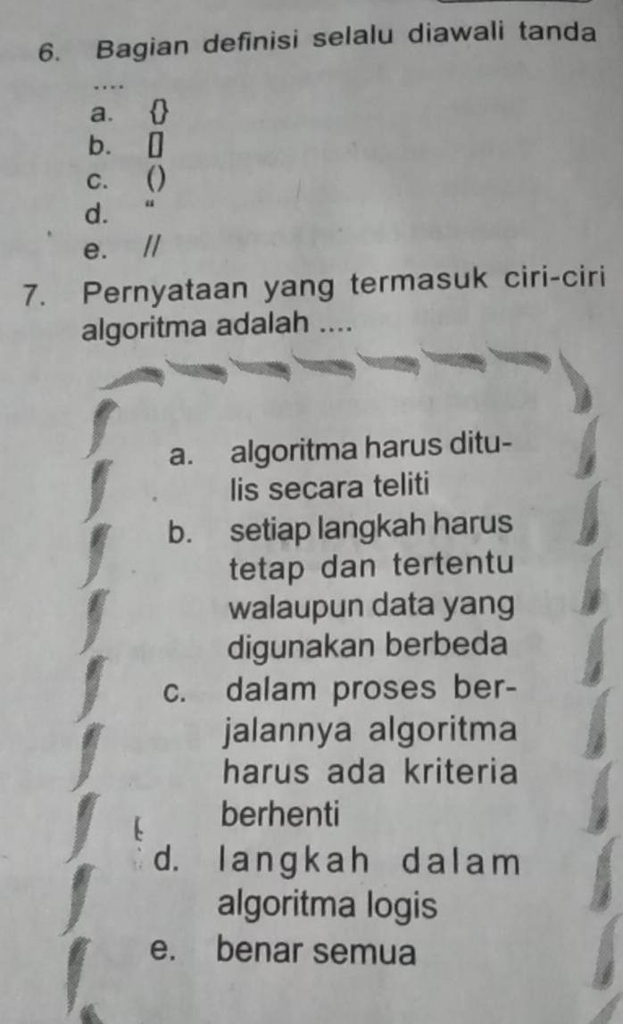 Bagian definisi selalu diawali tanda
_…
a. 
b. []
c. ()
d. “
e.
7. Pernyataan yang termasuk ciri-ciri
algoritma adalah ....
a. algoritma harus ditu-
lis secara teliti
b. setiap langkah harus
tetap dan tertentu
walaupun data yang
digunakan berbeda
c. dalam proses ber-
jalannya algoritma
harus ada kriteria
berhenti
d. l anɡ k ah d a l am
algoritma logis
e. benar semua