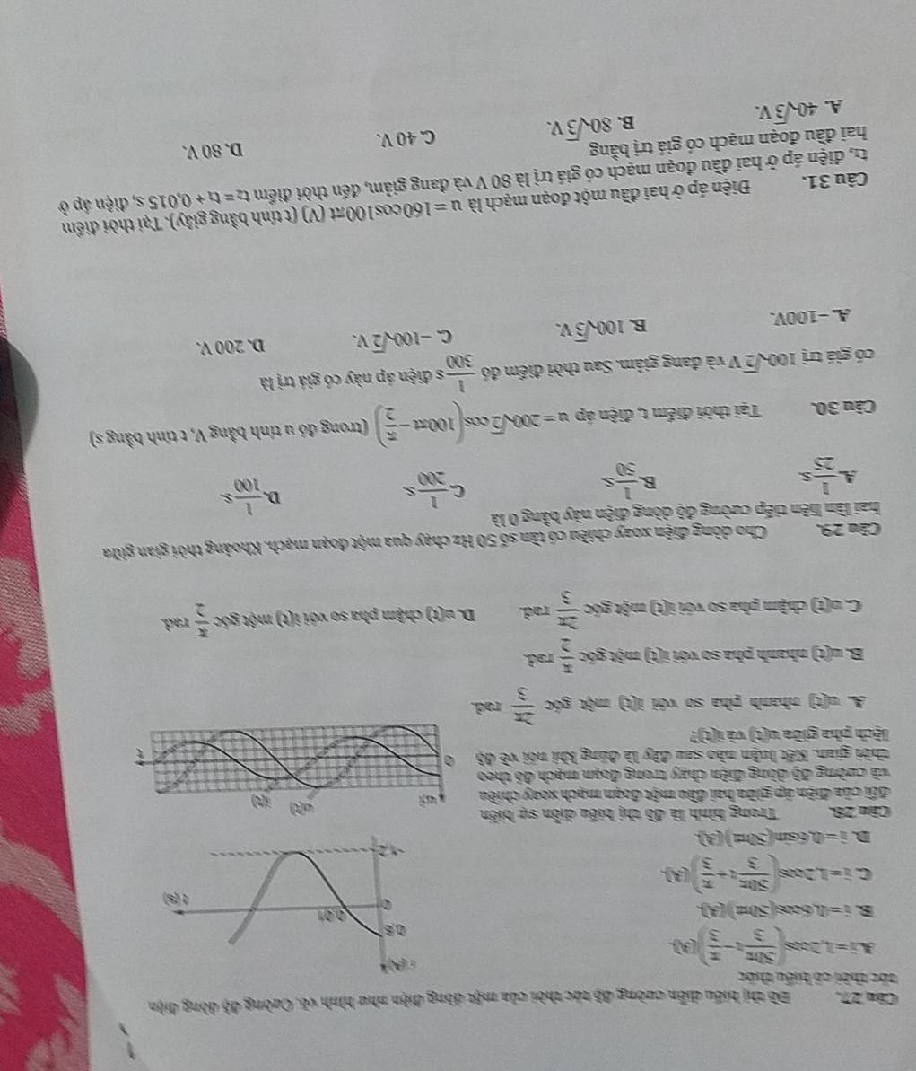 Căm 27.Bồ thị biểu diễn cường độ tác thời của một dòng điện như hình võ, Cường độ dòng điện
tốc thời cô biểu thức
i=1,2cos ( 50π /3 t- π /3 )(A).
B i=(1,6cos (50π t)(3).
C i=1,2cos ( 50π /3 t+ π /3 )(A).
D. hat n,6sin (50π t)(A)
Câu 28.  Trong hình là đồ thị biểu diễn sự biến
đổi của điện áp giữa hai đầu một đoạn mạch xeay chiều
và cường độ dồng điện chay trong đoạn mạch đó theo
thời gian. Kết luận nào sau đây là đúng khi nói ve43
lệch pha giữa u(t) và i(t)?
A u(t) nhanh pha so với i(t) m t góc  2π /3 rad.
B. u(t) nhanh pha so với i(t) một góc  π /2 rad.
C n (t) chậm pha so với i(t) một góc  2π /3 rad. D.o(t) ) chậm pha so với i(t) một góc  π /2  rad.
Cău 29.Cho dòng điện xoay chiều có tần số 50 Hz chạy qua một đoạn mạch. Khoảng thời gian giữa
hai lần liên tiếp cường độ dòng điện này bằng 0 là
B
A.  1/25 s  1/50 s
C. 1/200 s
D  1/100 s
Câu 30. Tại thời điểm t, điện áp u=200sqrt(2)cos (100π t- π /2 ) (trong đó u tính bằng V, t tính bằng s)
có giá trị 100sqrt(2)V và đang giảm. Sau thời điểm đó  1/300  s điện áp này có giá trị là
C. -100sqrt(2)V.
A. −100V.
B. 100sqrt(3)V. D. 200 V.
Câu 31. Điện áp ở hai đầu một đoạn mạch là u=160cos 100π t πt (V) (t tính bằng giây). Tại thời điểm
tr, điện áp ở hai đầu đoạn mạch có giá trị là 80 V và đang giảm, đến thời điểm t_2=t_1+0.015s, , điện áp ở
hai đầu đoạn mạch có giá trị bằng
A. 40sqrt(3)V. C. 40 V. D. 80 V.
B. 80sqrt(3)V.