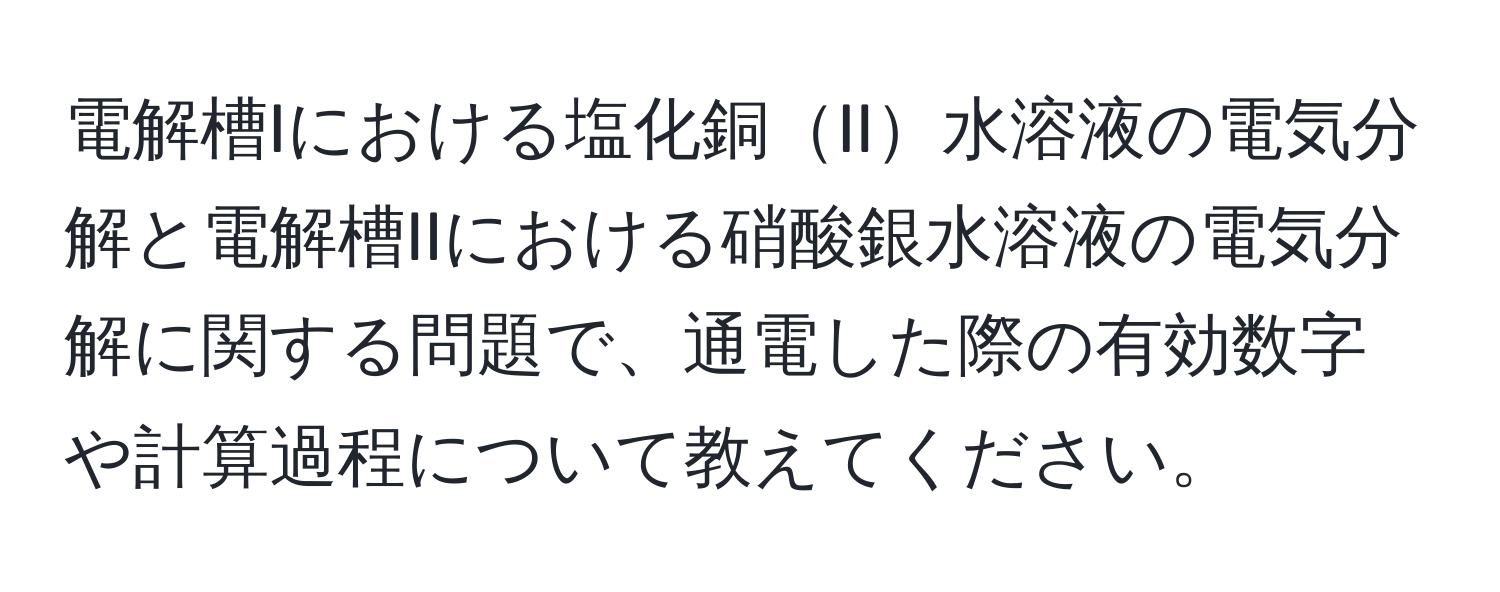 電解槽Iにおける塩化銅II水溶液の電気分解と電解槽IIにおける硝酸銀水溶液の電気分解に関する問題で、通電した際の有効数字や計算過程について教えてください。