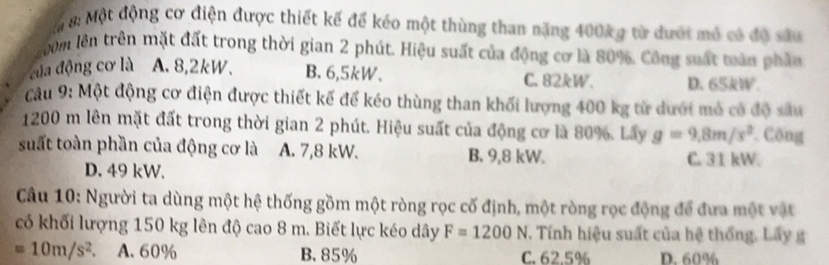 Một động cơ điện được thiết kế để kéo một thùng than năng 400kg từ dưới mô có độ sâu
gưồm lên trên mặt đất trong thời gian 2 phút. Hiệu suất của động cơ là 80%. Công suất toàn phần
đủa động cơ là A. 8,2kW. B. 6,5kW. C. 82kW. D. 65kW.
Câu 9: Một động cơ điện được thiết kế để kéo thùng than khối lượng 400 kg từ dưới mỏ có độ sâu
1200 m lên mặt đất trong thời gian 2 phút. Hiệu suất của động cơ là 80%. Lấy g=9,8m/s^2 Công
suất toàn phần của động cơ là A. 7,8 kW. B. 9,8 kW. C. 31 kW
D. 49 kW.
Câu 10: Người ta dùng một hệ thống gồm một ròng rọc cố định, một ròng rọc động để đưa một vật
có khối lượng 150 kg lên độ cao 8 m. Biết lực kéo dây F=1200N T. Tính hiệu suất của hệ thống. Lấy g
=10m/s^2 A. 60% B. 85% C. 62.5% D. 60%