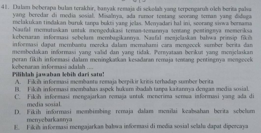 Dalam beberapa bulan terakhir, banyak remaja di sekolah yang terpengaruh oleh berita palsu
yang beredar di media sosial. Misalnya, ada rumor tentang seorang teman yang diduga
melakukan tindakan buruk tanpa bukti yang jelas. Menyadari hal ini, seorang siswa bernama
Naufal memutuskan untuk mengedukasi teman-temannya tentang pentingnya memeriksa
kebenaran informasi sebelum membagikannya. Naufal menjelaskan bahwa prinsip fikih
informasi dapat membantu mereka dalam memahami cara mengecek sumber berita dan
membedakan informasi yang valid dan yang tidak. Pernyataan berikut yang menjelaskan
peran fikih informasi dalam meningkatkan kesadaran remaja tentang pentingnya mengecek
kebenaran informasi adalah ....
Pilihlah jawaban lebih dari satu!
A. Fikih informasi membantu remaja berpikir kritis terhadap sumber berita
B. Fikih informasi membahas aspek hukum ibadah tanpa kaitannya dengan media sosial.
C. Fikih informasi mengajarkan remaja untuk menerima semua informasi yang ada di
media sosial.
D. Fikih informasi membimbing remaja dalam menilai keabsahan berita sebelum
menyebarkannya
E. Fikih informasi mengajarkan bahwa informasi di media sosial selalu dapat dipercaya