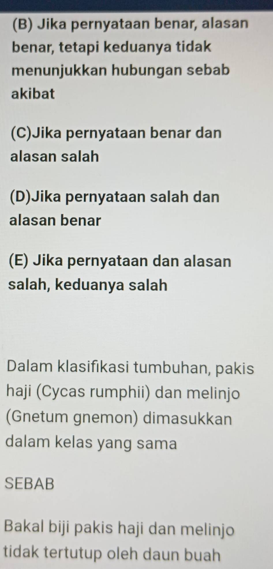 (B) Jika pernyataan benar, alasan
benar, tetapi keduanya tidak
menunjukkan hubungan sebab
akibat
(C)Jika pernyataan benar dan
alasan salah
(D)Jika pernyataan salah dan
alasan benar
(E) Jika pernyataan dan alasan
salah, keduanya salah
Dalam klasifıkasi tumbuhan, pakis
haji (Cycas rumphii) dan melinjo
(Gnetum gnemon) dimasukkan
dalam kelas yang sama
SEBAB
Bakal biji pakis haji dan melinjo
tidak tertutup oleh daun buah