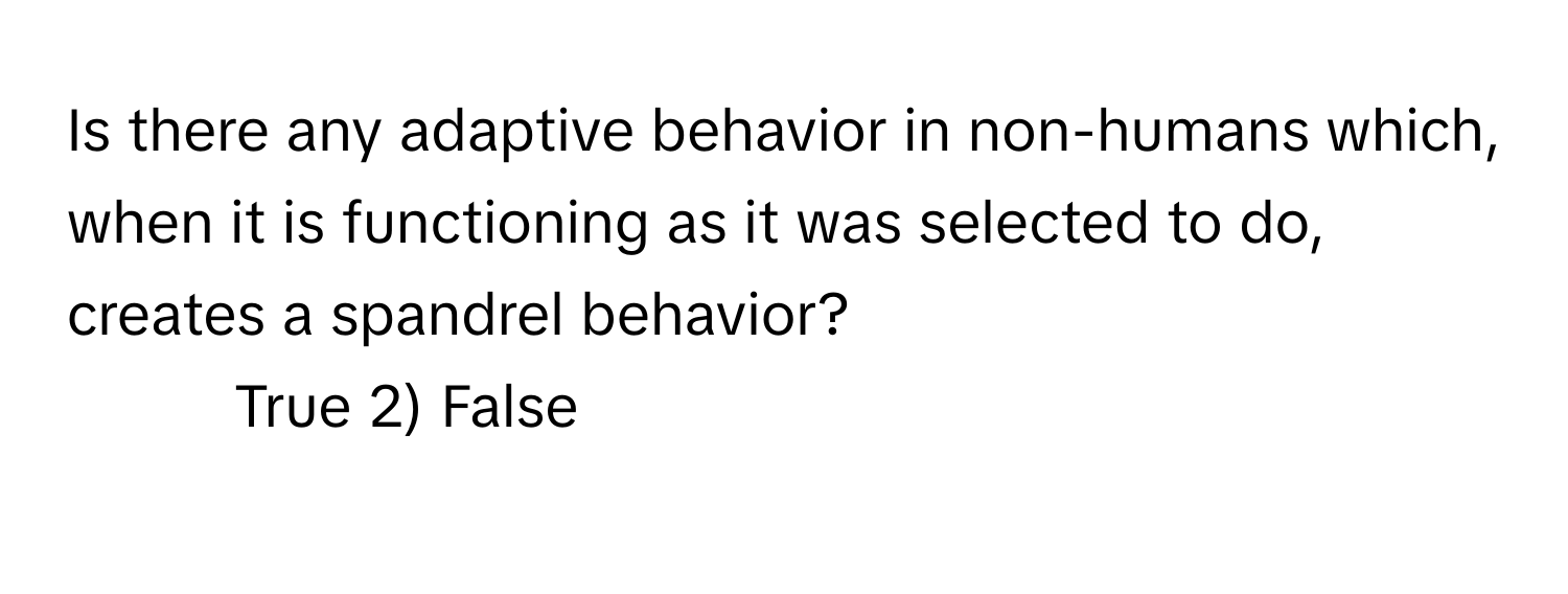 Is there any adaptive behavior in non-humans which, when it is functioning as it was selected to do, creates a spandrel behavior?

1) True 2) False