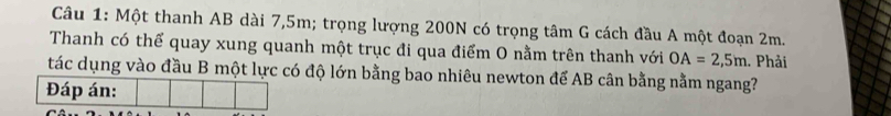 Một thanh AB dài 7,5m; trọng lượng 200N có trọng tâm G cách đầu A một đoạn 2m. 
Thanh có thể quay xung quanh một trục đi qua điểm O nằm trên thanh với OA=2,5m. Phải 
tác dụng vào đầu B một lực có độ lớn bằng bao nhiêu newton để AB cân bằng nằm ngang?