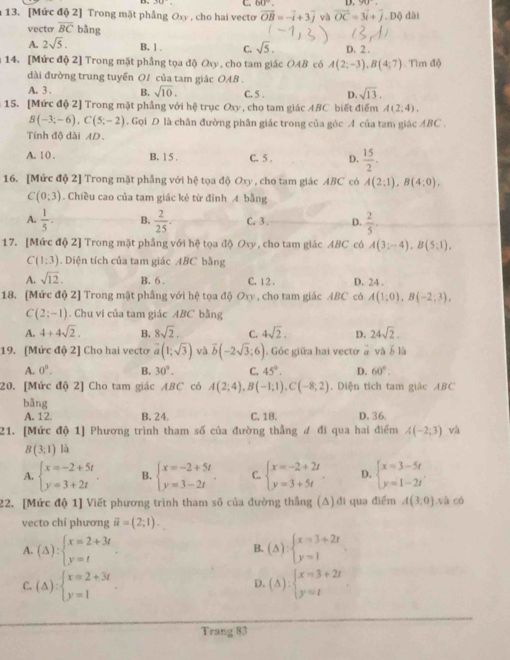 60°.
D. 30°. D. 90,
13. [Mức độ 2] Trong mặt phầng Oxy , cho hai vecto vector OB=-vector i+3vector j và vector OC=3vector i+vector j. Độ dài
vecto overline BC bằng
A. 2sqrt(5).
B.1 . C. sqrt(5). D. 2 .
14. [Mức độ 2] Trong mặt phẳng tọa độ Oxy , cho tam giác OAB có A(2;-3),B(4;7). Tlm (1
dài đường trung tuyển O1 của tam giác OAB .
A. 3 . B. sqrt(10). C. 5 . D. sqrt(13).
15. [Mức độ 2] Trong mặt phẳng với hệ trục Oxy, cho tam giác ABC biết điểm A(2;4),
B(-3;-6),C(5;-2). Gọi D là chân đường phân giác trong của góc A của tam giác ABC .
Tính độ dài AD.
A. 1 0 . B. 1 5 . C. 5 . D.  15/2 .
16. [Mức độ 2] Trong mặt phầng với hệ tọa độ Oxy , cho tam giác ABC có A(2;1),B(4;0).
C(0;3). Chiều cao của tam giác kẻ từ đỉnh A bằng
A.  1/5 .  2/25 . C.3 . D.  2/5 ·
B、
17. [Mức độ 2] Trong mặt phẳng với hệ tọa độ Oxy, cho tam giác ABC có A(3;-4),B(5;1),
C(1;3). Diện tích của tam giác ABC bằng
A. sqrt(12).
B. 6 . C. 12 . D. 24 .
18. [Mức độ 2] Trong mặt phầng với hệ tọa độ Oxy , cho tam giác ABC có A(1;0),B(-2;3),
C(2;-1). Chu vi của tam giác ABC bằng
A. 4+4sqrt(2). B. 8sqrt(2). C. 4sqrt(2). D. 24sqrt(2).
19. (Mức độ 2] Cho hai vecto vector a(1;sqrt(3)) và vector b(-2sqrt(3);6). Góc giữa hai vectơ à và ỗ là
A. 0^0. B. 30°. C. 45°. D. 60°.
20. [Mức độ 2] Cho tam giác ABC có A(2;4),B(-1;1),C(-8;2). Diện tích tam giác ABC
bằng
A. 12. B. 24. C. 18. D. 36.
21. [Mức độ 1] Phương trình tham số của đường thẳng đ đi qua hai điểm A(-2;3) và
B(3;1) 1
A. beginarrayl x=-2+5t y=3+2tendarray. . B. beginarrayl x=-2+5t y=3-2tendarray. . C. beginarrayl x=-2+2t y=3+5tendarray. D. beginarrayl x=3-5t y=1-2tendarray. .
22. [Mức độ 1] Viết phương trình tham số của đường thẳng (A) đi qua điểm A(3,0) và có
vecto chỉ phương vector u=(2;1).
A. (△ ):beginarrayl x=2+3t y=tendarray. . (△ ):beginarrayl x=3+2t y=1endarray. .
B.
C. (△ )beginarrayl x=2+3t y=1endarray. . (△ ):beginarrayl x=3+2t y=tendarray.
D.
Trang 83