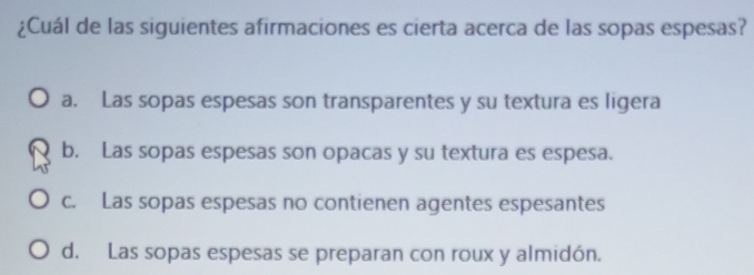 ¿Cuál de las siguientes afirmaciones es cierta acerca de las sopas espesas?
a. Las sopas espesas son transparentes y su textura es ligera
b. Las sopas espesas son opacas y su textura es espesa.
c. Las sopas espesas no contienen agentes espesantes
d. Las sopas espesas se preparan con roux y almidón.