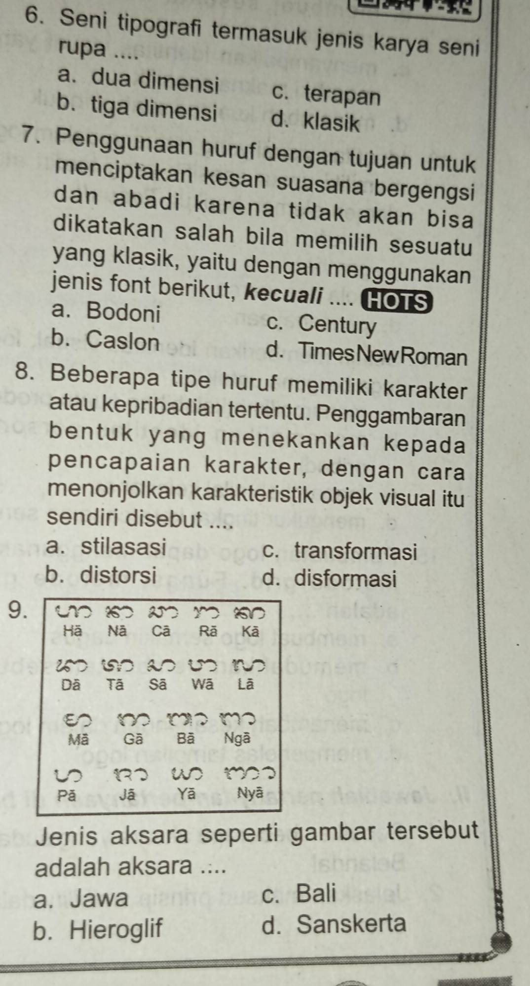 Seni tipografi termasuk jenis karya seni
rupa ....
a. dua dimensi c. terapan
b. tiga dimensi d、klasik
7. Penggunaan huruf dengan tujuan untuk
menciptakan kesan suasana bergengsi
dan abadi karena tidak akan bisa 
dikatakan salah bila memilih sesuatu
yang klasik, yaitu dengan menggunakan
jenis font berikut, kecuali .... HOTS
a.Bodoni c. Century
b. Caslon d. TimesNewRoman
8. Beberapa tipe huruf memiliki karakter
atau kepribadian tertentu. Penggambaran
bentuk yang menekankan kepada
pencapaian karakter, dengan cara
menonjolkan karakteristik objek visual itu
sendiri disebut ....
a. stilasasi c. transformasi
b.distorsi d. disformasi
9. m 2 y √
Hā Nā Cā Rã Kā
iD is a
Dã Tã Sã wā Là
E ~ ( 、 m
Mã Gā Bã Ngã
w m
Pã Jã Yā Nyā
Jenis aksara seperti gambar tersebut
adalah aksara ....
a. Jawa c. Bali
b. Hieroglif d. Sanskerta