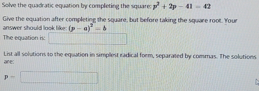 Solve the quadratic equation by completing the square: p^2+2p-41=42
Give the equation after completing the square, but before taking the square root. Your 
answer should look like: (p-a)^2=b
The equation is frac -2-frac =□  
List all solutions to the equation in simplest radical form, separated by commas. The solutions 
are:
p=□