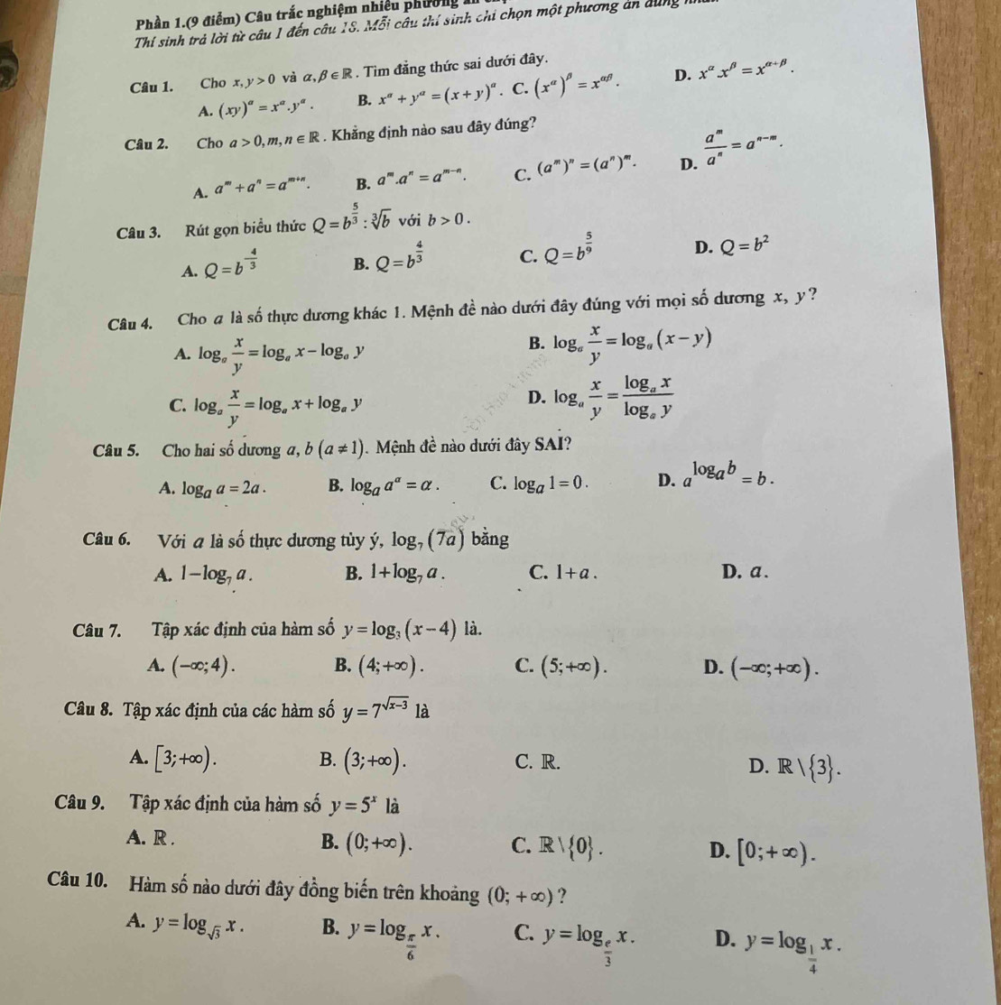 Phần 1.(9 điểm) Câu trắc nghiệm nhiều phường 1
Thí sinh trả lời từ câu 1 đến câu 18. Mỗi câu thí sinh chi chọn một phương án dung
Câu 1. Cho x,y>0 và alpha ,beta ∈ R. Tìm đẳng thức sai dưới đây.
A. (xy)^a=x^a.y^a. B. x^a+y^a=(x+y)^a. C. (x^(alpha))^beta =x^(alpha beta). D. x^(alpha)x^(beta)=x^(alpha +beta).
Câu 2. Cho a>0,m,n∈ R. Khẳng định nào sau đây đúng?
A. a^m+a^n=a^(m+n). B. a^m.a^n=a^(m-n). C. (a^m)^n=(a^n)^m. D.  a^m/a^n =a^(n-m).
Câu 3. Rút gọn biểu thức Q=b^(frac 5)3:sqrt[3](b) với b>0.
A. Q=b^(-frac 4)3 B. Q=b^(frac 4)3 C. Q=b^(frac 5)9 D. Q=b^2
Câu 4. Cho # là số thực dương khác 1. Mệnh đề nào dưới đây đúng với mọi số dương x, y?
B.
A. log _a x/y =log _ax-log _ay log _a x/y =log _a(x-y)
D.
C. log _a x/y =log _ax+log _ay log _a x/y =frac log _axlog _ay
Câu 5. Cho hai số dương a, b(a!= 1) 1   Mệnh đề nào dưới đây SAI?
A. log _aa=2a. B. log _aa^a=alpha . C. log _a1=0. D. a^(log _a)b=b.
Câu 6. Với a là số thực dương tùy ý, log _7(7a) bǎng
A. 1-log _7a. B. 1+log _7a. C. 1+a. D. a .
Câu 7. Tập xác định của hàm số y=log _3(x-4) là.
A. (-∈fty ;4). B. (4;+∈fty ). C. (5;+∈fty ). D. (-∈fty ;+∈fty ).
Câu 8. Tập xác định của các hàm số y=7^(sqrt(x-3)) là
A. [3;+∈fty ). B. (3;+∈fty ). C. R. D. R/ 3 .
Câu 9. Tập xác định của hàm số y=5^x là
A. R .
B. (0;+∈fty ). C. R 0 . D. [0;+∈fty ).
Câu 10. Hàm số nào dưới đây đồng biến trên khoảng (0;+∈fty ) ?
A. y=log _sqrt(3)x. B. y=log _ π /6 x. C. y=log _ e/3 x. D. y=log _ 1/4 x.