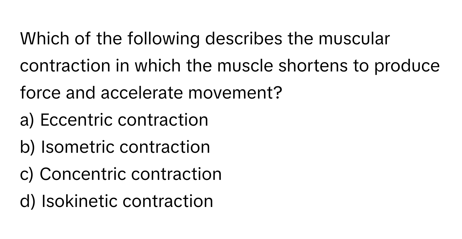 Which of the following describes the muscular contraction in which the muscle shortens to produce force and accelerate movement?

a) Eccentric contraction 
b) Isometric contraction 
c) Concentric contraction 
d) Isokinetic contraction