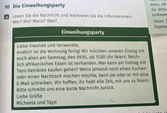 Die Einweihungsparty muss ich 
Sie bitte 
Lesen Sie die Nachricht und markieren Sie die Informationen: Wohnun 
Wer? Wo? Wann? Was? Vielen 
Dagma 
Einweihungsparty 
Liebe Freunde und Verwandte, 
endlich ist die Wohnung fertig! Wir möchten unseren Einzug mit 
euch allen am Samstag, den 09.10., ab 17.00 Uhr feiern. Reich- 
lich afrikanisches Essen ist vorhanden. Wer kann am Freitag mit 
Tayo Getränke kaufen gehen? Wenn jemand noch einen Kuchen 
oder einen Nachtisch machen möchte, kann sie oder er mir eine 
E-Mail schreiben. Wir hoffen, ihr habt alle Zeit, mit uns zu feiern. 
Bitte schreibt uns eine kurze Nachricht zurück. 
Liebe Grüße 
Michaela und Tayo