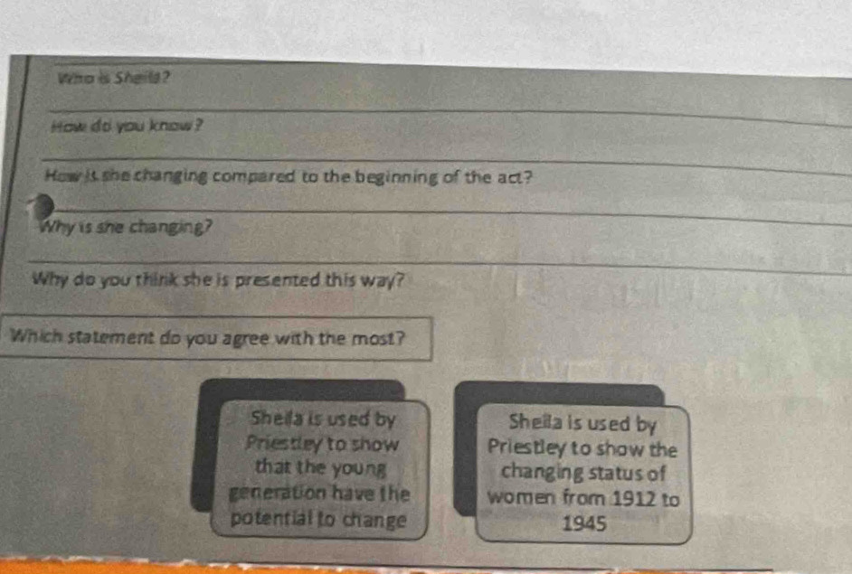 Who is Sheile?
_
How do you know ?
_
How is she changing compared to the beginning of the act?
_
Why is she changing?
_
Why do you think she is presented this way?
__
Which statement do you agree with the most?
Sheila is used by Shella is used by
Priestley to show Priestley to show the
that the young changing status of
generation have the women from 1912 to
potential to change 1945
