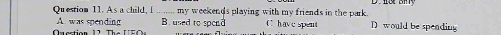 not only
Question 11. As a child, I _my weekends playing with my friends in the park.
A. was spending B. used to spend C. have spent D. would be spending
Question 12 The UFOs