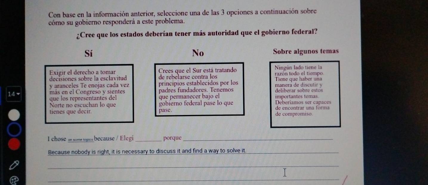 Con base en la información anterior, seleccione una de las 3 opciones a continuación sobre
cómo su gobierno responderá a este problema.
¿Cree que los estados deberían tener más autoridad que el gobierno federal?
Sí Sobre algunos temas
No
Exigir el derecho a tomar Crees que el Sur está tratando Ningún lado tiene la
decisiones sobre la esclavitud de rebelarse contra los razón todo el tiempo
Tiene que haber una
y aranceles Te enojas cada vez principios establecidos por los manera de discutir y
14 ▼ más en el Congreso y sientes padres fundadores. Tenemos deliberar sobre estos
que los representantes del que permanecer bajo el importantes temas.
Norte no escuchan lo que gobierno federal pase lo que Deberíamos ser capaces
de encontrar una forma
tienes que decir. pase. de compromiso.
I chose d some tspica because / Elegí _porque_
Because nobody is right, it is necessary to discuss it and find a way to solve it._
_
_