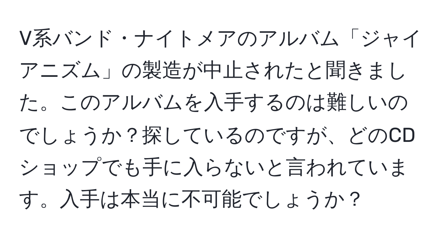 V系バンド・ナイトメアのアルバム「ジャイアニズム」の製造が中止されたと聞きました。このアルバムを入手するのは難しいのでしょうか？探しているのですが、どのCDショップでも手に入らないと言われています。入手は本当に不可能でしょうか？