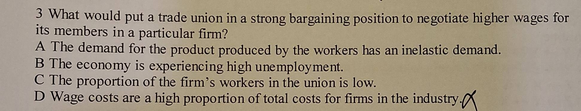 What would put a trade union in a strong bargaining position to negotiate higher wages for
its members in a particular firm?
A The demand for the product produced by the workers has an inelastic demand.
B The economy is experiencing high unemployment.
C The proportion of the firm’s workers in the union is low.
D Wage costs are a high proportion of total costs for firms in the industry.