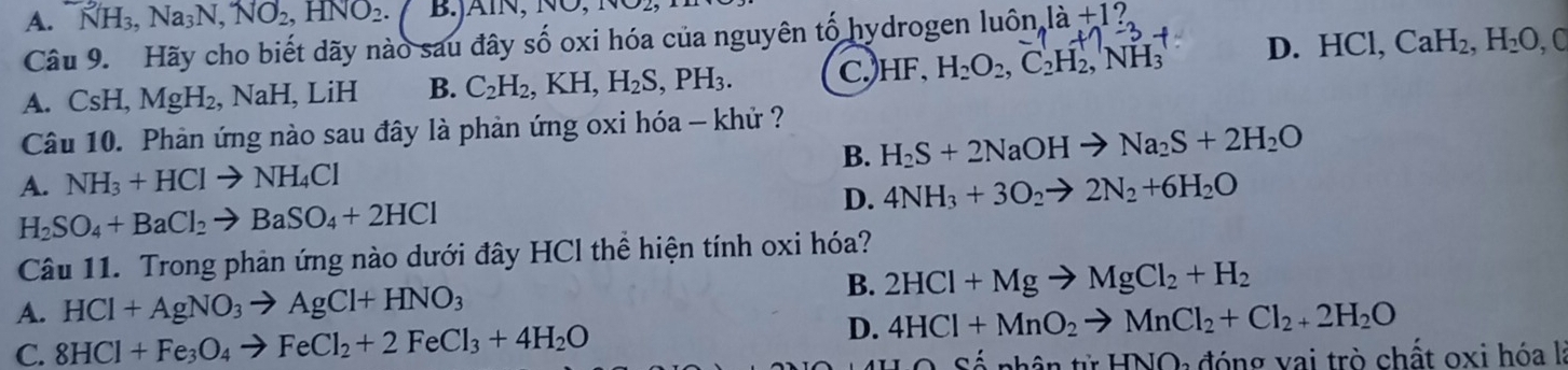 A. NH_3, Na_3N, NO_2, HNO_2. B.jAïN, N 
Câu 9. Hãy cho biết dãy nào sau đây số oxi hóa của nguyên tố hydrogen luhat On_Aldot a+1 (+)-3 D. HCl, CaH_2, H_2O, C
A. CsH, MgH_2, Na H I, LiH B. C_2H_2, KH, H_2S, PH_3. C.) HF, H_2O_2, C_2H_2, NH_3
Câu 10. Phản ứng nào sau đây là phản ứng oxi hóa - khử ?
A. NH_3+HClto NH_4Cl B. H_2S+2NaOHto Na_2S+2H_2O
D. 4NH_3+3O_2to 2N_2+6H_2O
H_2SO_4+BaCl_2to BaSO_4+2HCl
Câu 11. Trong phản ứng nào dưới đây HCl thể hiện tính oxi hóa?
A. HCl+AgNO_3to AgCl+HNO_3
B. 2HCl+Mgto MgCl_2+H_2
C. 8HCl+Fe_3O_4to FeCl_2+2FeCl_3+4H_2O
D. 4HCl+MnO_2to MnCl_2+Cl_2+2H_2O
Số nhân tử HNO: đóng vai trò chất oxi hóa là