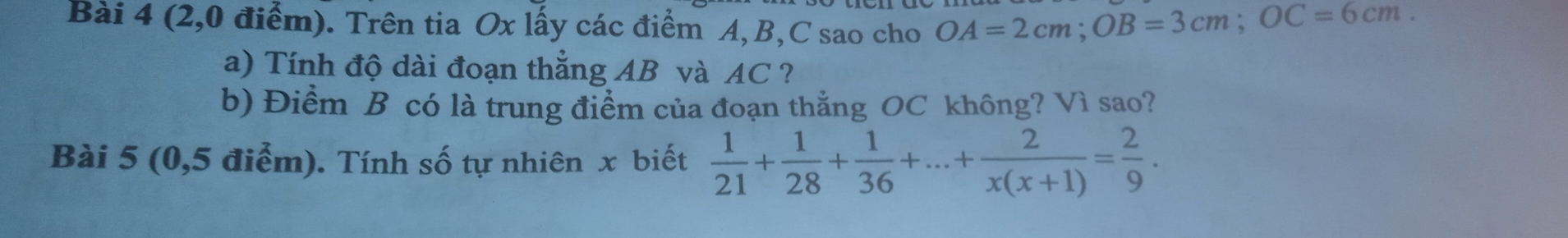 (2,0 điểm). Trên tia Ox lấy các điểm A, B, C sao cho OA=2cm; OB=3cm; OC=6cm. 
a) Tính độ dài đoạn thẳng AB và AC ? 
b) Điềm B có là trung điểm của đoạn thắng OC không? Vì sao? 
Bài 5 (0,5 điểm). Tính số tự nhiên x biết  1/21 + 1/28 + 1/36 +...+ 2/x(x+1) = 2/9 .