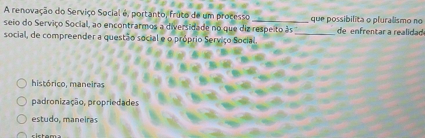 A renovação do Serviço Social é, portanto, fruto de um processo _que possibilita o pluralismo no
seio do Serviço Social, ao encontrarmos a diversidade no que diz respeito às_ de enfrentar a realidade
social, de compreender a questão social e o próprio Serviço Social.
histórico, maneiras
padronização, propriedades
estudo, maneiras
cictama