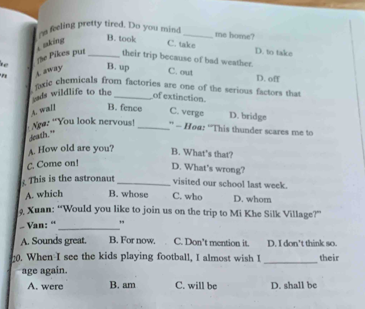 I'm feeling pretty tired. Do you mind_
a making B. took
me home?
C. take D. to take
1ể The Pikes put _their trip because of bad weather.
A. away B. up C. out D. off
Toxic chemicals from factories are one of the serious factors that
l ads wildlife to the_
of extinction.
A. wall B. fence C. verge D. bridge
* Ngø: “You look nervous! _” - Hoa: “This thunder scares me to
death.”
A. How old are you?
B. What’s that?
C. Come on!
D. What’s wrong?
This is the astronaut_
visited our school last week.
A. which B. whose C. who D. whom
Xuan: “Would you like to join us on the trip to Mi Khe Silk Village?”
- Van: “_
”
A. Sounds great. B. For now. C. Don’t mention it. D. I don’t think so.
20. When I see the kids playing football, I almost wish I _their
age again.
A. were B. am C. will be D. shall be